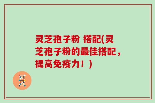 灵芝孢子粉 搭配(灵芝孢子粉的最佳搭配，提高免疫力！)