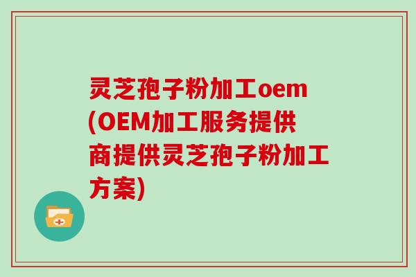 灵芝孢子粉加工oem(OEM加工服务提供商提供灵芝孢子粉加工方案)