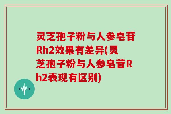 灵芝孢子粉与人参皂苷Rh2效果有差异(灵芝孢子粉与人参皂苷Rh2表现有区别)