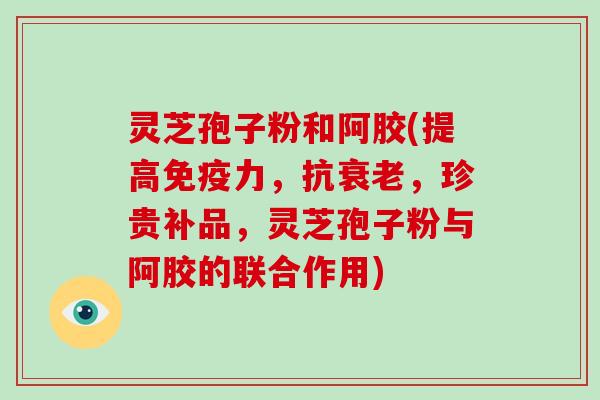 灵芝孢子粉和阿胶(提高免疫力，抗衰老，珍贵补品，灵芝孢子粉与阿胶的联合作用)