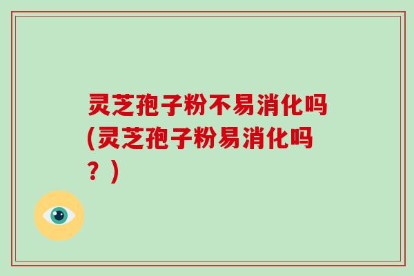 灵芝孢子粉不易消化吗(灵芝孢子粉易消化吗？)