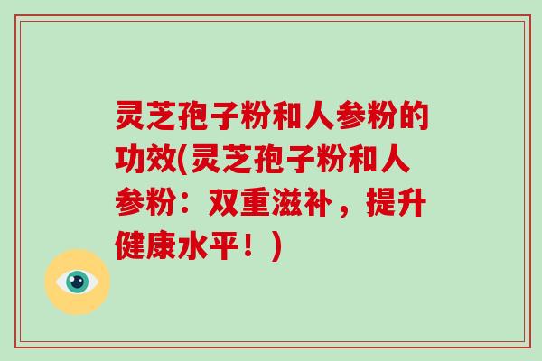 灵芝孢子粉和人参粉的功效(灵芝孢子粉和人参粉：双重滋补，提升健康水平！)