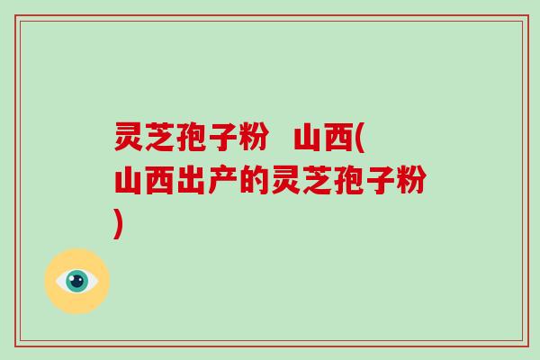 灵芝孢子粉  山西(山西出产的灵芝孢子粉)