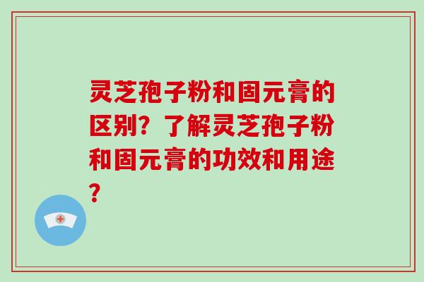 灵芝孢子粉和固元膏的区别？了解灵芝孢子粉和固元膏的功效和用途？