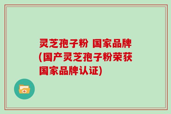 灵芝孢子粉 国家品牌(国产灵芝孢子粉荣获国家品牌认证)