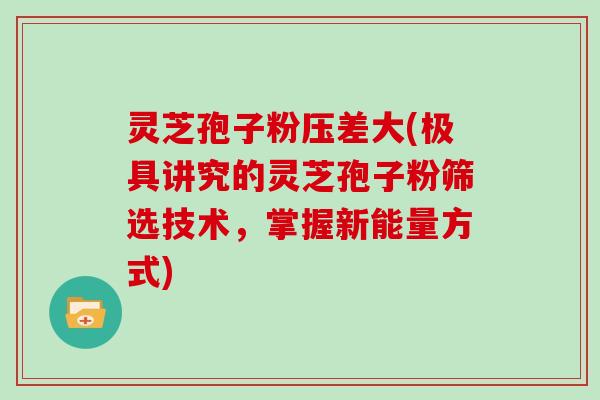 灵芝孢子粉压差大(极具讲究的灵芝孢子粉筛选技术，掌握新能量方式)