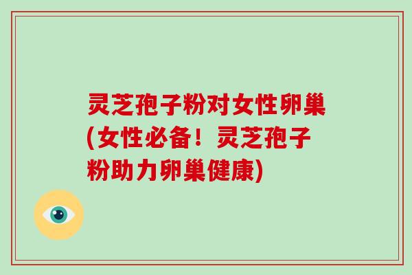 灵芝孢子粉对女性卵巢(女性必备！灵芝孢子粉助力卵巢健康)