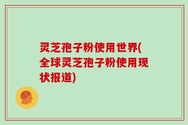 灵芝孢子粉使用世界(全球灵芝孢子粉使用现状报道)