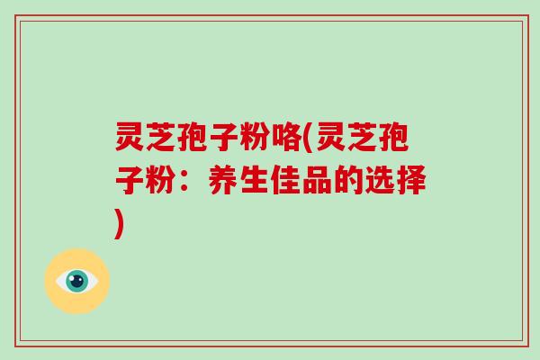 灵芝孢子粉咯(灵芝孢子粉：养生佳品的选择)
