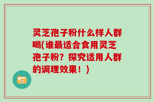 灵芝孢子粉什么样人群喝(谁最适合食用灵芝孢子粉？探究适用人群的调理效果！)