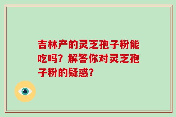 吉林产的灵芝孢子粉能吃吗？解答你对灵芝孢子粉的疑惑？