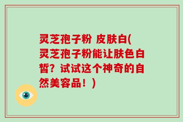灵芝孢子粉 皮肤白(灵芝孢子粉能让肤色白皙？试试这个神奇的自然美容品！)