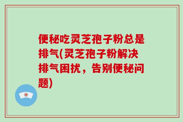 便秘吃灵芝孢子粉总是排气(灵芝孢子粉解决排气困扰，告别便秘问题)