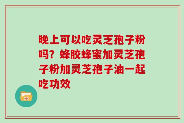 晚上可以吃灵芝孢子粉吗？蜂胶蜂蜜加灵芝孢子粉加灵芝孢子油一起吃功效