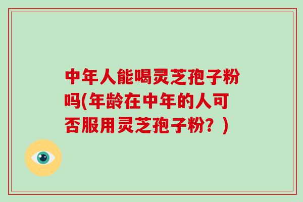 中年人能喝灵芝孢子粉吗(年龄在中年的人可否服用灵芝孢子粉？)