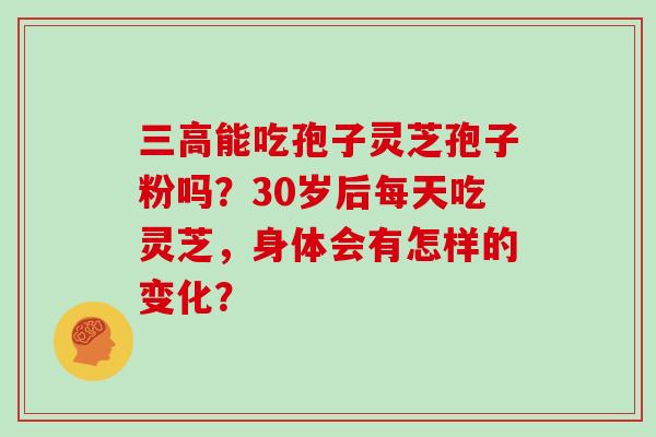 三高能吃孢子灵芝孢子粉吗？30岁后每天吃灵芝，身体会有怎样的变化？
