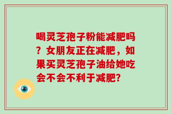 喝灵芝孢子粉能减肥吗？女朋友正在减肥，如果买灵芝孢子油给她吃会不会不利于减肥？