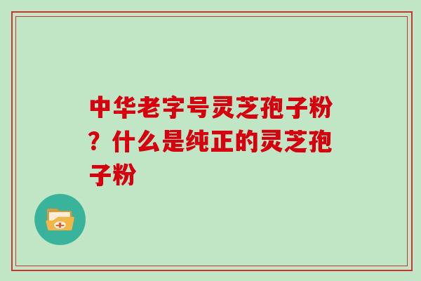 中华老字号灵芝孢子粉？什么是纯正的灵芝孢子粉