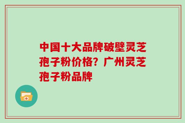 中国十大品牌破壁灵芝孢子粉价格？广州灵芝孢子粉品牌