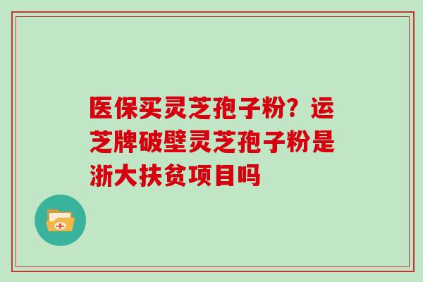 医保买灵芝孢子粉？运芝牌破壁灵芝孢子粉是浙大扶贫项目吗