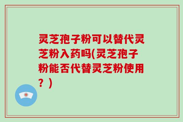 灵芝孢子粉可以替代灵芝粉入药吗(灵芝孢子粉能否代替灵芝粉使用？)