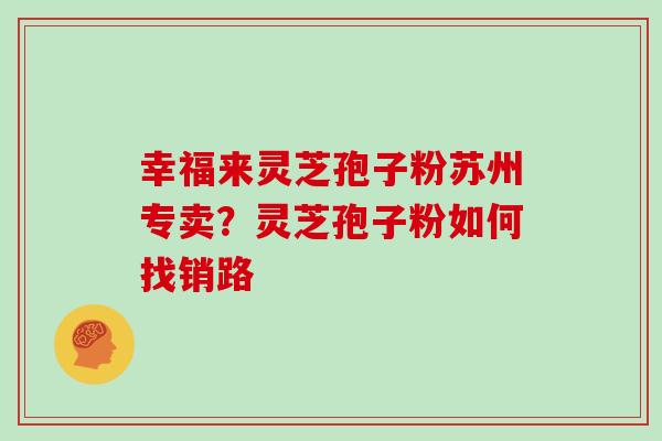 幸福来灵芝孢子粉苏州专卖？灵芝孢子粉如何找销路