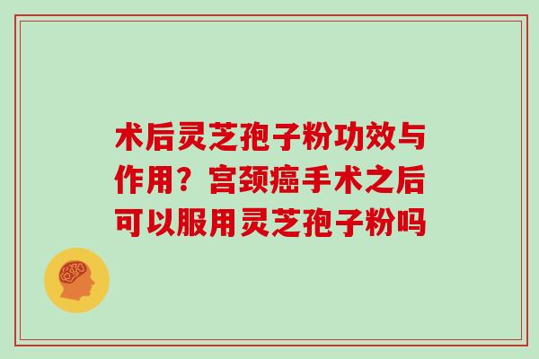 术后灵芝孢子粉功效与作用？宫颈癌手术之后可以服用灵芝孢子粉吗