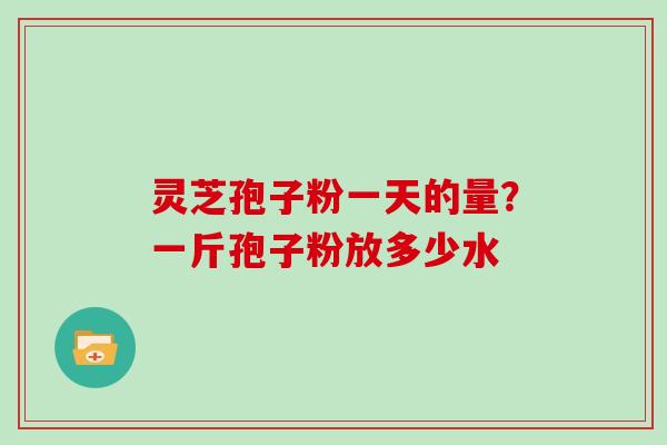 灵芝孢子粉一天的量？一斤孢子粉放多少水