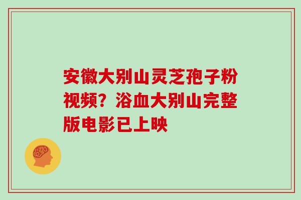 安徽大别山灵芝孢子粉视频？浴血大别山完整版电影已上映