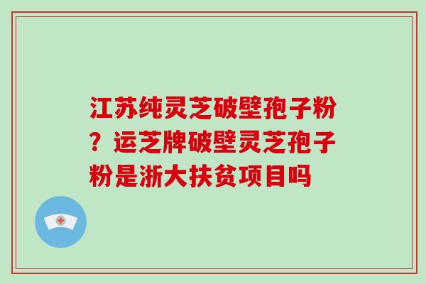 江苏纯灵芝破壁孢子粉？运芝牌破壁灵芝孢子粉是浙大扶贫项目吗-第1张图片-灵芝大师
