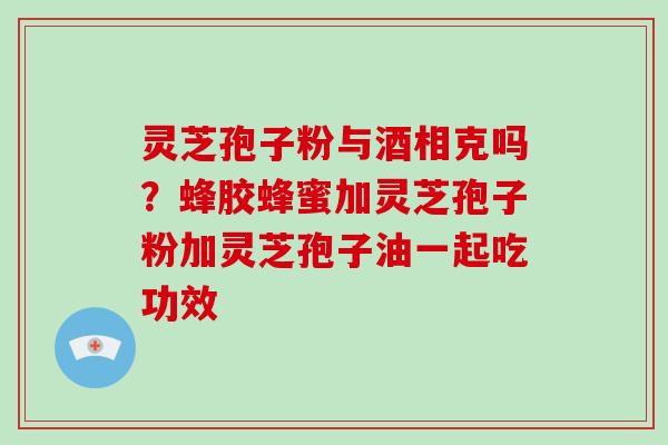 灵芝孢子粉与酒相克吗？蜂胶蜂蜜加灵芝孢子粉加灵芝孢子油一起吃功效