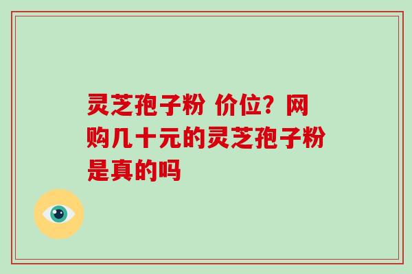 灵芝孢子粉 价位？网购几十元的灵芝孢子粉是真的吗