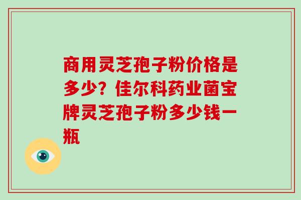 商用灵芝孢子粉价格是多少?佳尔科药业菌宝牌灵芝孢子粉多少钱一瓶-第1张图片-灵芝大师 商用灵芝孢子粉价格是多少?佳尔科药业菌宝牌灵芝孢子粉多少钱一瓶-第1张图片-灵芝大师