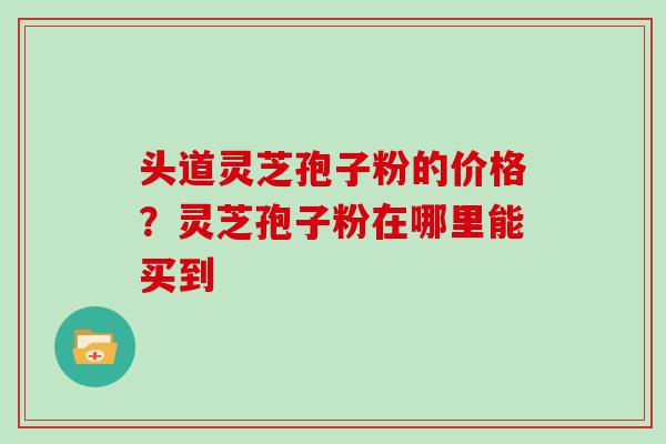 头道灵芝孢子粉的价格？灵芝孢子粉在哪里能买到