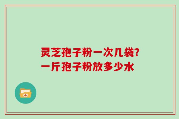 灵芝孢子粉一次几袋？一斤孢子粉放多少水