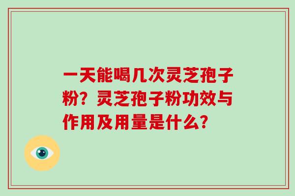 一天能喝几次灵芝孢子粉？灵芝孢子粉功效与作用及用量是什么？