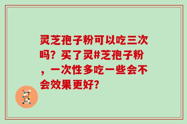 灵芝孢子粉可以吃三次吗？买了灵#芝孢子粉，一次性多吃一些会不会效果更好？
