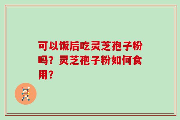可以饭后吃灵芝孢子粉吗？灵芝孢子粉如何食用？