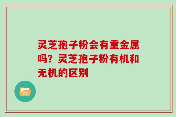 灵芝孢子粉会有重金属吗？灵芝孢子粉有机和无机的区别