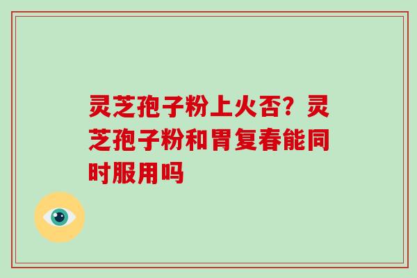 灵芝孢子粉上火否？灵芝孢子粉和胃复春能同时服用吗