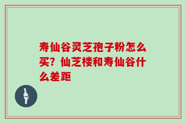 寿仙谷灵芝孢子粉怎么买？仙芝楼和寿仙谷什么差距