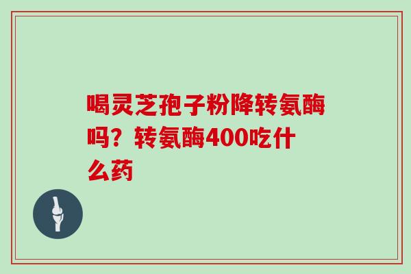 喝灵芝孢子粉降转氨酶吗？转氨酶400吃什么药