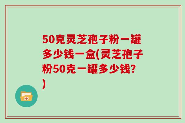 50克灵芝孢子粉一罐多少钱一盒(灵芝孢子粉50克一罐多少钱？)