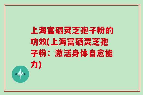 上海富硒灵芝孢子粉的功效(上海富硒灵芝孢子粉：激活身体自愈能力)