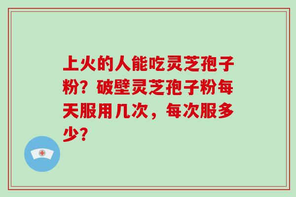 上火的人能吃灵芝孢子粉？破壁灵芝孢子粉每天服用几次，每次服多少？