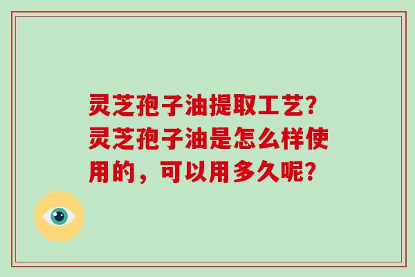 灵芝孢子油提取工艺？灵芝孢子油是怎么样使用的，可以用多久呢？