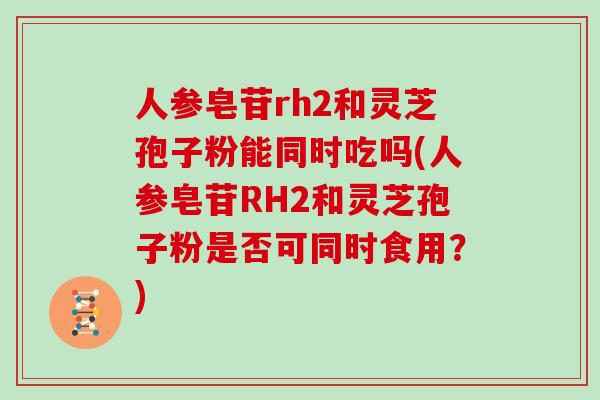 人参皂苷rh2和灵芝孢子粉能同时吃吗(人参皂苷RH2和灵芝孢子粉是否可同时食用？)