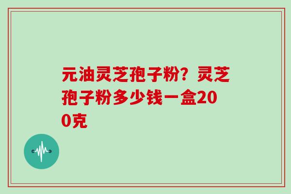 元油灵芝孢子粉？灵芝孢子粉多少钱一盒200克