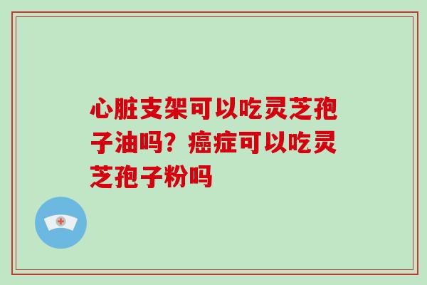 心脏支架可以吃灵芝孢子油吗？癌症可以吃灵芝孢子粉吗-第1张图片-灵芝大师