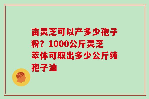 亩灵芝可以产多少孢子粉？1000公斤灵芝萃体可取出多少公斤纯孢子油